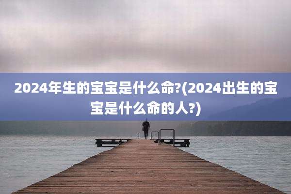 2024年生的宝宝是什么命?(2024出生的宝宝是什么命的人?)