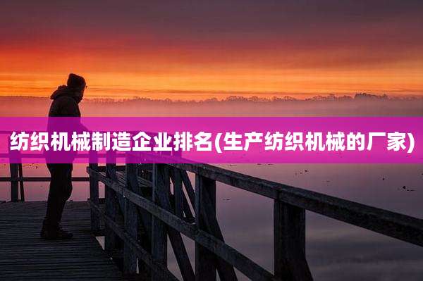 纺织机械制造企业排名(生产纺织机械的厂家)