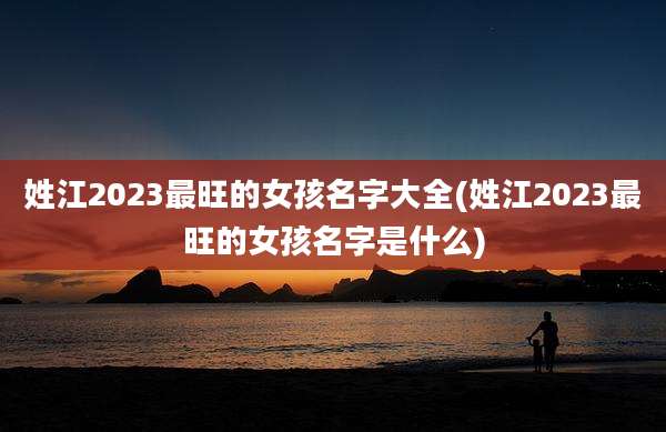 姓江2023最旺的女孩名字大全(姓江2023最旺的女孩名字是什么)