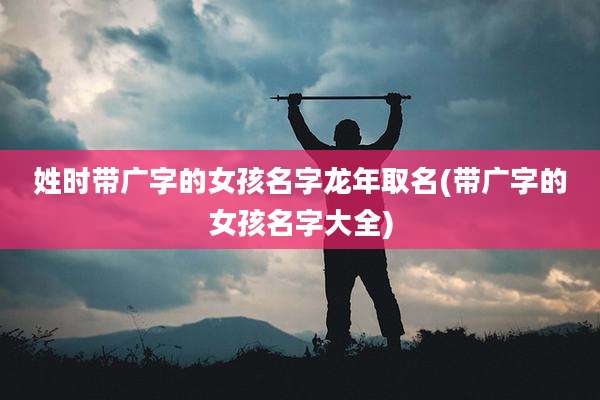 姓时带广字的女孩名字龙年取名(带广字的女孩名字大全)