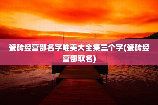 瓷砖经营部名字唯美大全集三个字(瓷砖经营部取名)