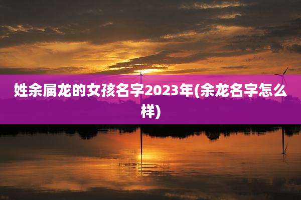 姓余属龙的女孩名字2023年(余龙名字怎么样)