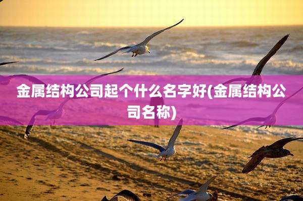 金属结构公司起个什么名字好(金属结构公司名称)