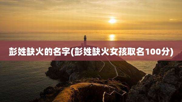 彭姓缺火的名字(彭姓缺火女孩取名100分)