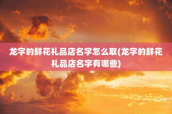 龙字的鲜花礼品店名字怎么取(龙字的鲜花礼品店名字有哪些)
