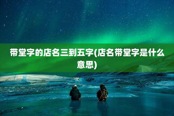 带堂字的店名三到五字(店名带堂字是什么意思)