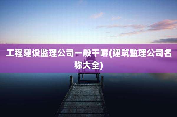 工程建设监理公司一般干嘛(建筑监理公司名称大全)