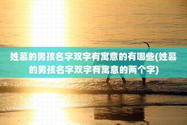 姓慕的男孩名字双字有寓意的有哪些(姓慕的男孩名字双字有寓意的两个字)
