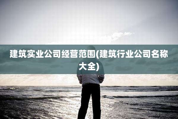 建筑实业公司经营范围(建筑行业公司名称大全)