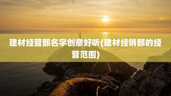 建材经营部名字创意好听(建材经销部的经营范围)