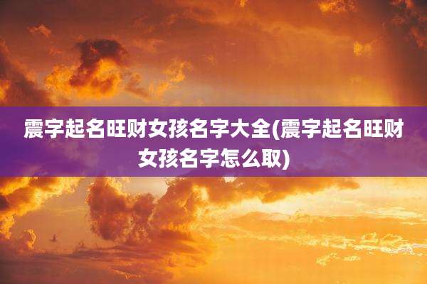 震字起名旺财女孩名字大全(震字起名旺财女孩名字怎么取)