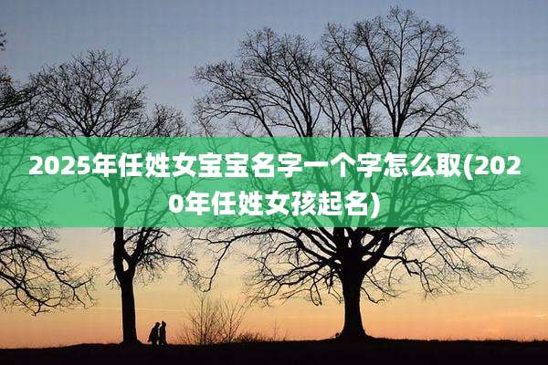 2025年任姓女宝宝名字一个字怎么取(2020年任姓女孩起名)