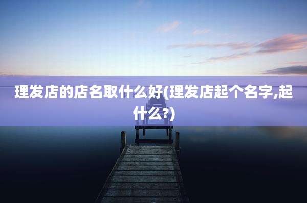 理发店的店名取什么好(理发店起个名字,起什么?)