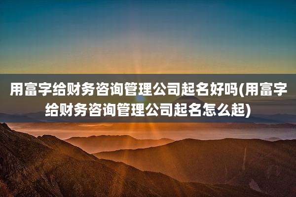 用富字给财务咨询管理公司起名好吗(用富字给财务咨询管理公司起名怎么起)