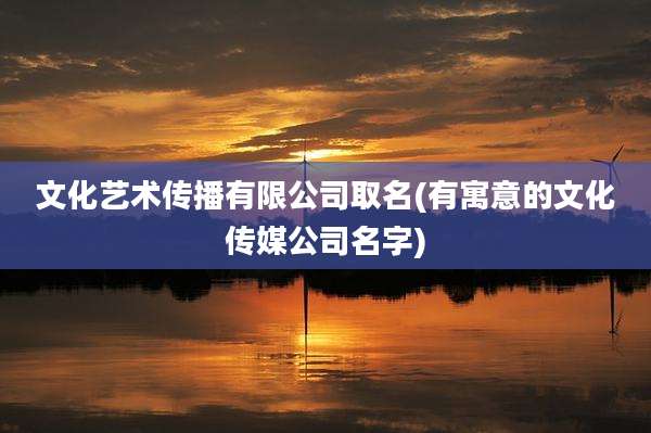 文化艺术传播有限公司取名(有寓意的文化传媒公司名字)