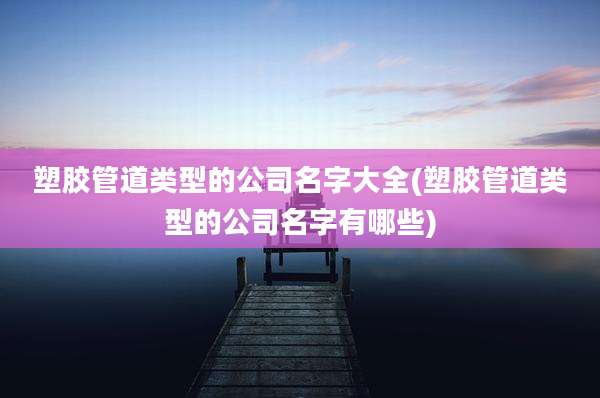 塑胶管道类型的公司名字大全(塑胶管道类型的公司名字有哪些)