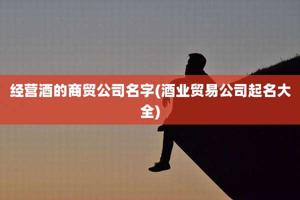 经营酒的商贸公司名字(酒业贸易公司起名大全)