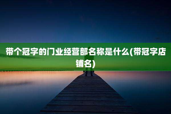 带个冠字的门业经营部名称是什么(带冠字店铺名)