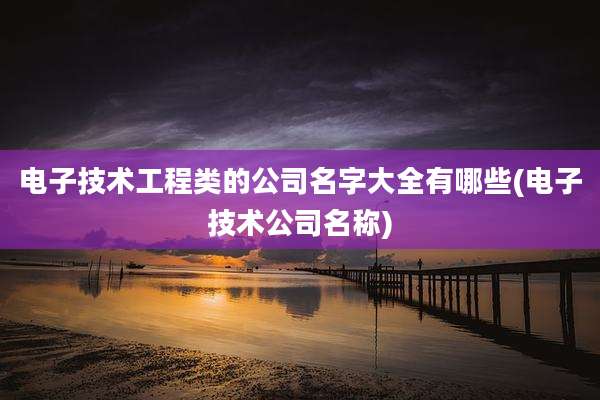 电子技术工程类的公司名字大全有哪些(电子技术公司名称)