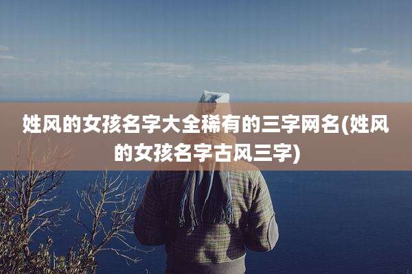 姓风的女孩名字大全稀有的三字网名(姓风的女孩名字古风三字)
