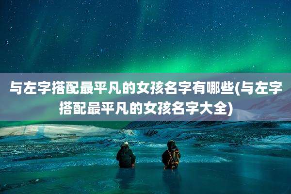 与左字搭配最平凡的女孩名字有哪些(与左字搭配最平凡的女孩名字大全)