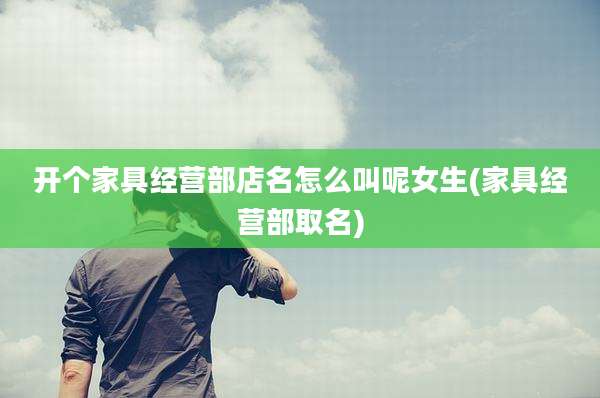 开个家具经营部店名怎么叫呢女生(家具经营部取名)