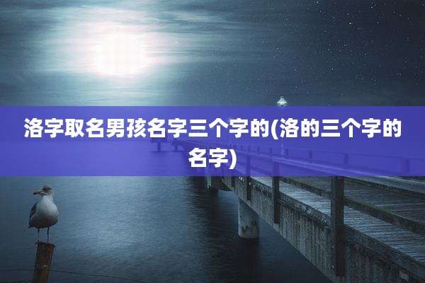 洛字取名男孩名字三个字的(洛的三个字的名字)