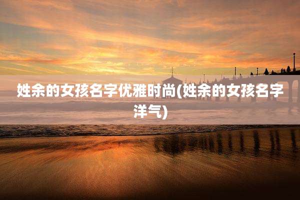 姓余的女孩名字优雅时尚(姓余的女孩名字洋气)