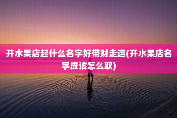 开水果店起什么名字好带财走运(开水果店名字应该怎么取)
