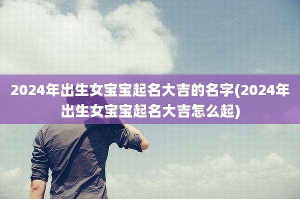 2024年出生女宝宝起名大吉的名字(2024年出生女宝宝起名大吉怎么起)