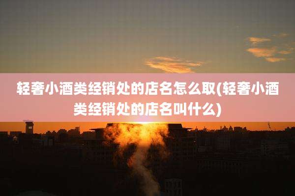 轻奢小酒类经销处的店名怎么取(轻奢小酒类经销处的店名叫什么)