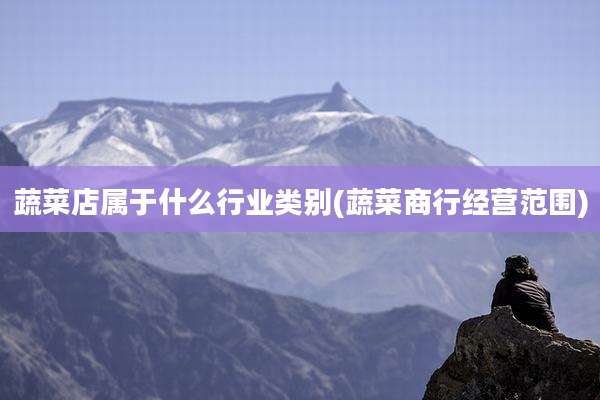 蔬菜店属于什么行业类别(蔬菜商行经营范围)