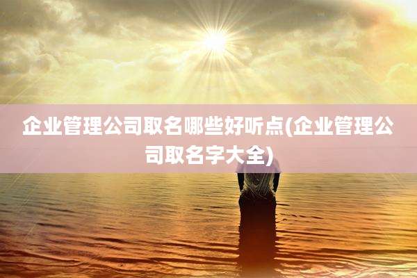企业管理公司取名哪些好听点(企业管理公司取名字大全)