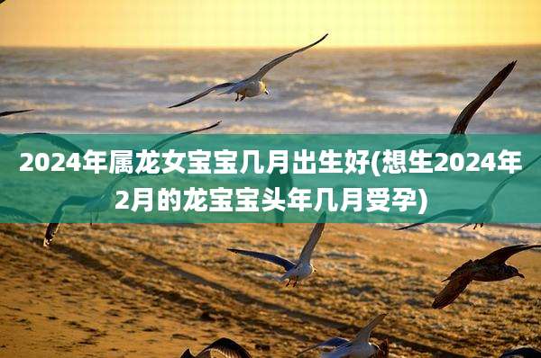 2024年属龙女宝宝几月出生好(想生2024年2月的龙宝宝头年几月受孕)