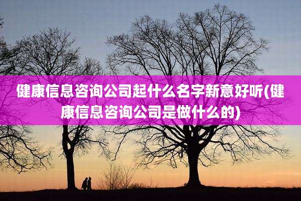 健康信息咨询公司起什么名字新意好听(健康信息咨询公司是做什么的)