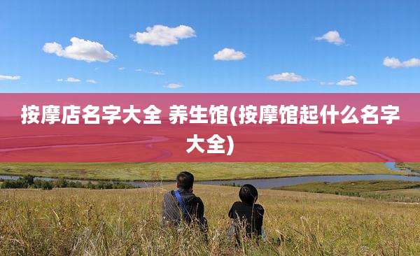 按摩店名字大全 养生馆(按摩馆起什么名字大全)