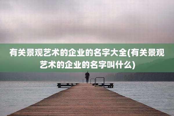 有关景观艺术的企业的名字大全(有关景观艺术的企业的名字叫什么)