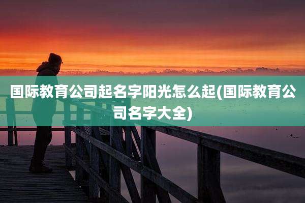 国际教育公司起名字阳光怎么起(国际教育公司名字大全)