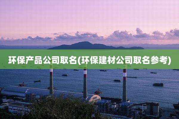 环保产品公司取名(环保建材公司取名参考)