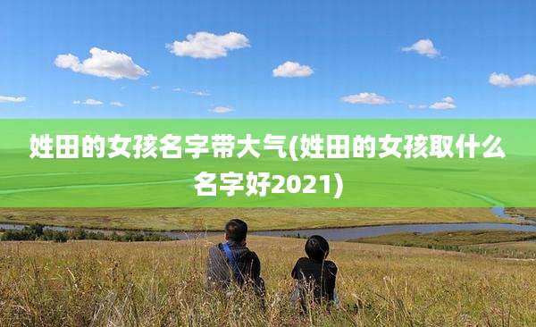 姓田的女孩名字带大气(姓田的女孩取什么名字好2021)