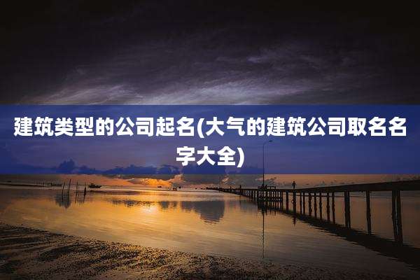 建筑类型的公司起名(大气的建筑公司取名名字大全)