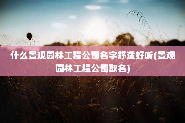 什么景观园林工程公司名字舒适好听(景观园林工程公司取名)