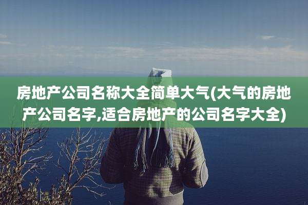 房地产公司名称大全简单大气(大气的房地产公司名字,适合房地产的公司名字大全)