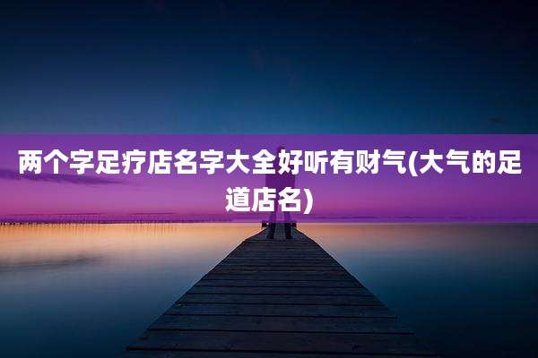 两个字足疗店名字大全好听有财气(大气的足道店名)