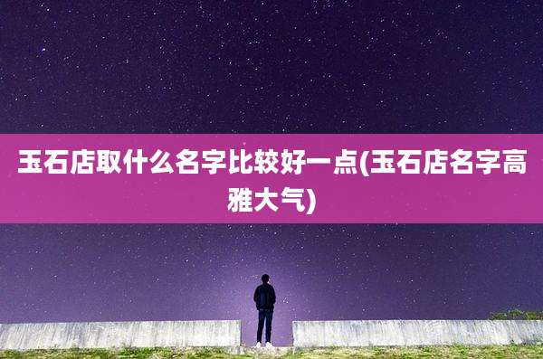 玉石店取什么名字比较好一点(玉石店名字高雅大气)
