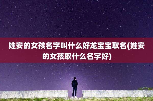 姓安的女孩名字叫什么好龙宝宝取名(姓安的女孩取什么名字好)