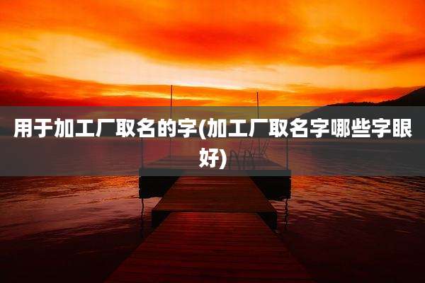 用于加工厂取名的字(加工厂取名字哪些字眼好)