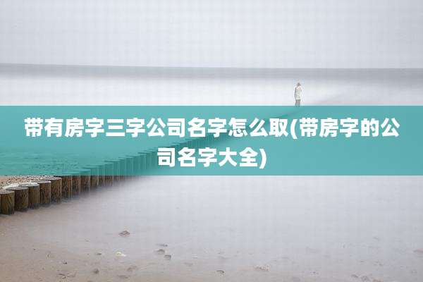 带有房字三字公司名字怎么取(带房字的公司名字大全)