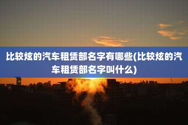 比较炫的汽车租赁部名字有哪些(比较炫的汽车租赁部名字叫什么)