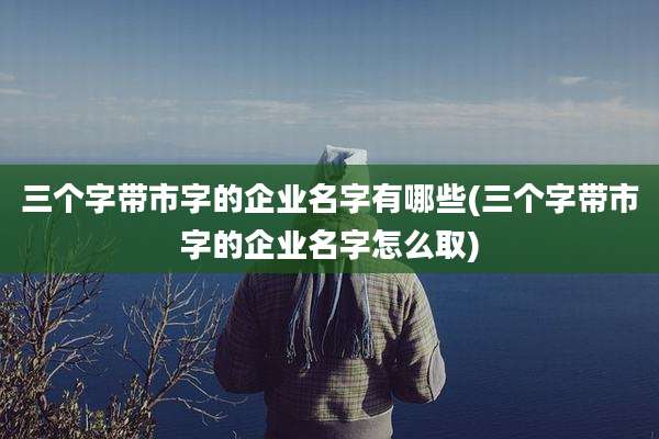 三个字带市字的企业名字有哪些(三个字带市字的企业名字怎么取)
